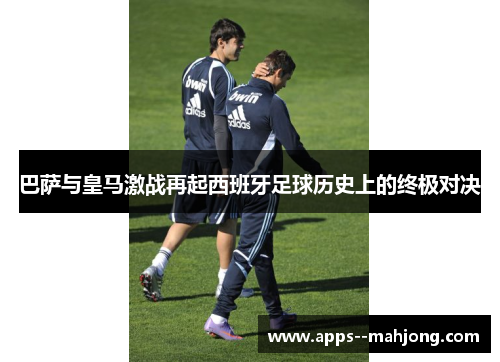 巴萨与皇马激战再起西班牙足球历史上的终极对决
