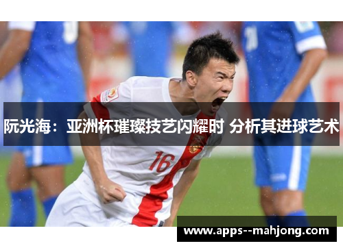 阮光海：亚洲杯璀璨技艺闪耀时 分析其进球艺术