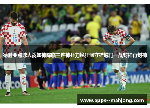 德赫亚点球大战如神降临三连神扑力挽狂澜守护城门一战封神再封神